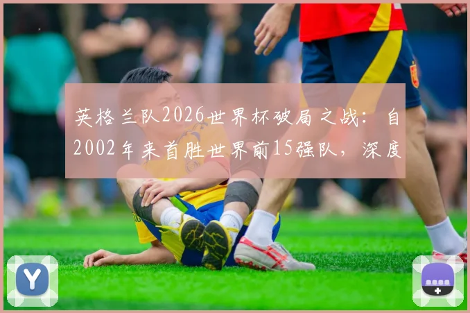 英格兰队2026世界杯破局之战：自2002年来首胜世界前15强队，深度复盘三狮军团关键战术与历史意义分析