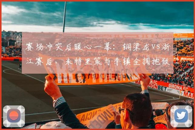 赛场冲突后暖心一幕：铜梁龙vs浙江赛后，米特里策与李镇全拥抱致意，诠释职业精神