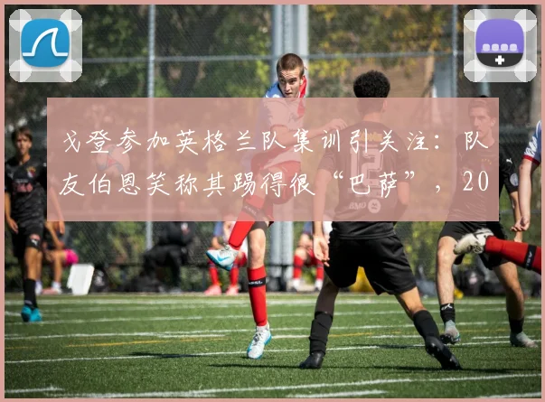戈登参加英格兰队集训引关注：队友伯恩笑称其踢得很“巴萨”，2026年世界杯席位成焦点