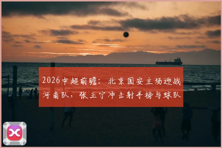 2026中超前瞻：北京国安主场迎战河南队，张玉宁冲击射手榜与球队取胜能否双喜临门，详解河南连胜背后的状态提升
