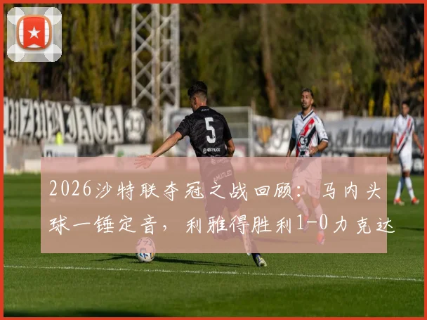 2026沙特联夺冠之战回顾：马内头球一锤定音，利雅得胜利1-0力克达马克锁定冠军，附全场集锦关键解读