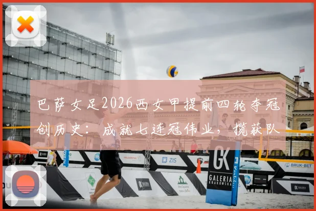 巴萨女足2026西女甲提前四轮夺冠创历史：成就七连冠伟业，揽获队史第11座联赛冠军奖杯全回顾