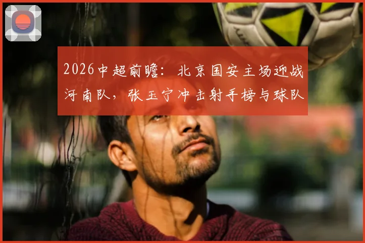 2026中超前瞻：北京国安主场迎战河南队，张玉宁冲击射手榜与球队取胜能否双喜临门，详解河南连胜背后的状态提升