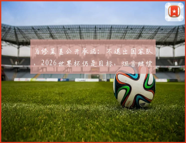 马修莱基公开承诺:不退出国家队,2026世界杯仍是目标,坦言继续为墨尔本城贡献力量